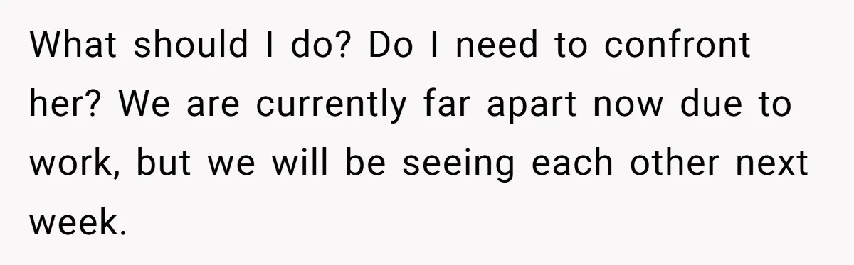 What should I do? Do I need to confront her? We are currently far apart now due to work, but we will be seeing each other next week.