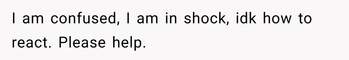 I am confused, I am in shock, idk how to react. Please help.