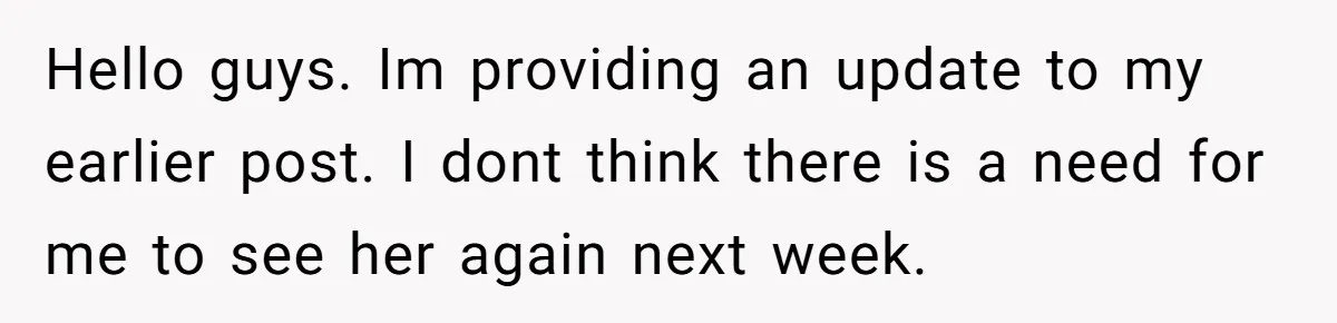 Hello guys. Im providing an update to my earlier post. I dont think there is a need for me to see her again next week.