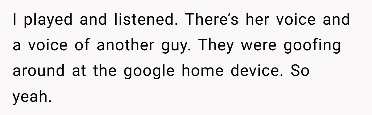 I played and listened. There’s her voice and a voice of another guy. They were goofing around at the google home device. So yeah.