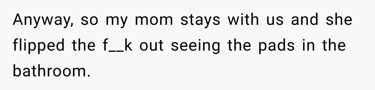Anyway, so my mom stays with us and she flipped the f__k out seeing the pads in the bathroom.