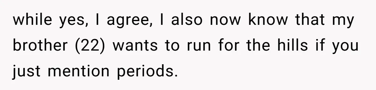 while yes, I agree, I also now know that my brother (22) wants to run for the hills if you just mention periods.