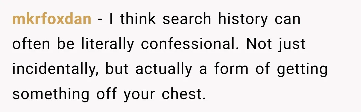mkrfoxdan − I think search history can often be literally confessional. Not just incidentally, but actually a form of getting something off your chest.