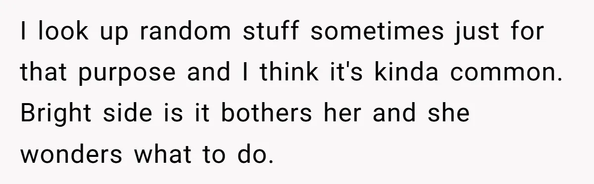 I look up random stuff sometimes just for that purpose and I think it's kinda common. Bright side is it bothers her and she wonders what to do.