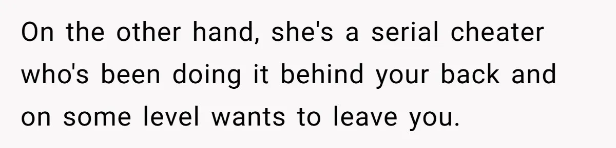 On the other hand, she's a serial cheater who's been doing it behind your back and on some level wants to leave you.
