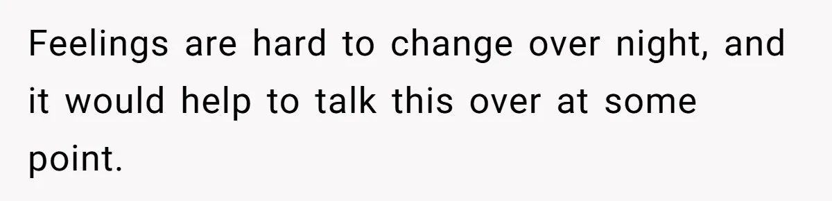 Feelings are hard to change over night, and it would help to talk this over at some point.
