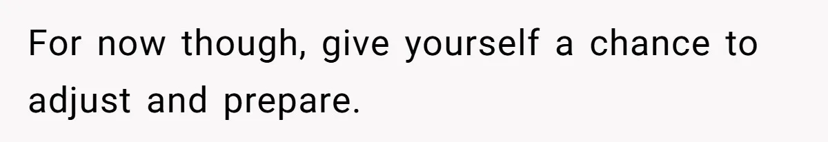 For now though, give yourself a chance to adjust and prepare.