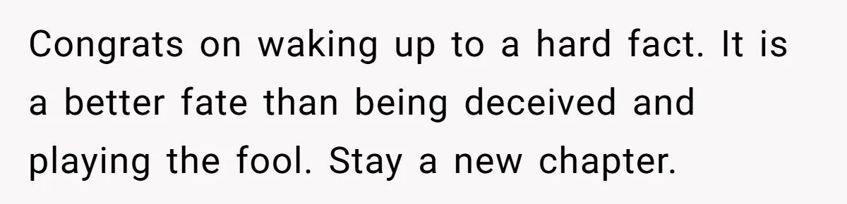 Congrats on waking up to a hard fact. It is a better fate than being deceived and playing the fool. Stay a new chapter.