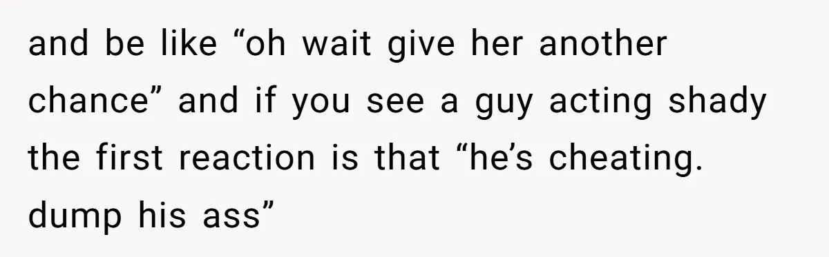 and be like “oh wait give her another chance” and if you see a guy acting shady the first reaction is that “he’s cheating. dump his ass”