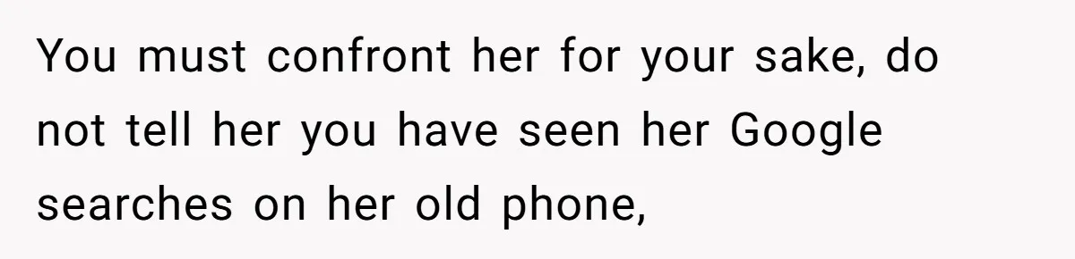 You must confront her for your sake, do not tell her you have seen her Google searches on her old phone,