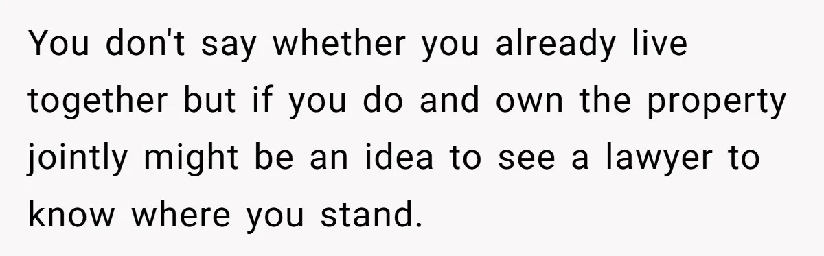 You don't say whether you already live together but if you do and own the property jointly might be an idea to see a lawyer to know where you stand.