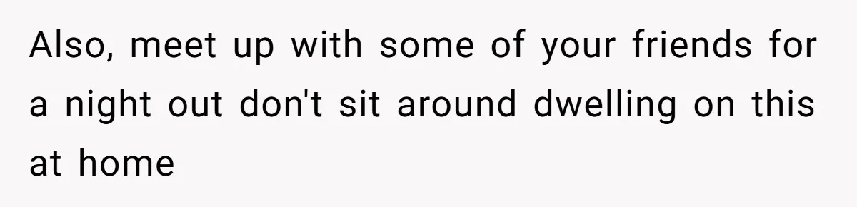 Also, meet up with some of your friends for a night out don't sit around dwelling on this at home