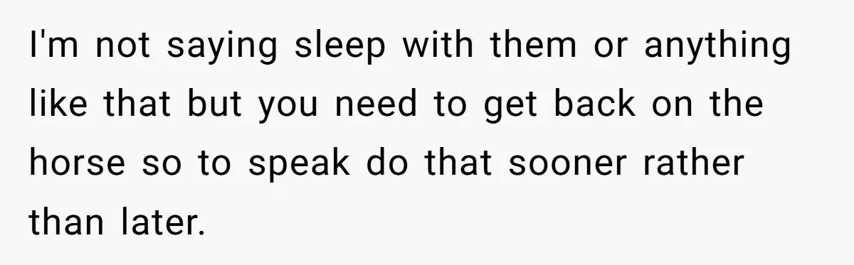 I'm not saying sleep with them or anything like that but you need to get back on the horse so to speak do that sooner rather than later.
