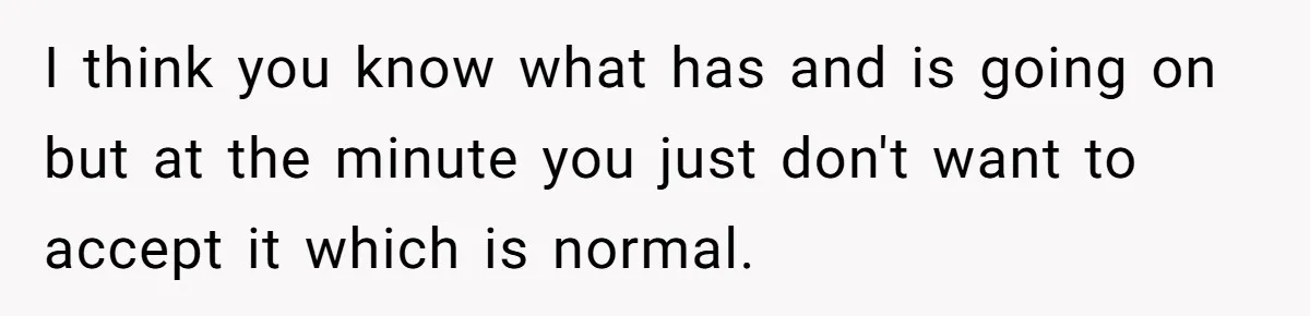 I think you know what has and is going on but at the minute you just don't want to accept it which is normal.