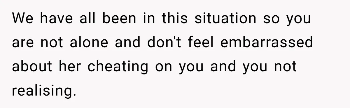 We have all been in this situation so you are not alone and don't feel embarrassed about her cheating on you and you not realising.