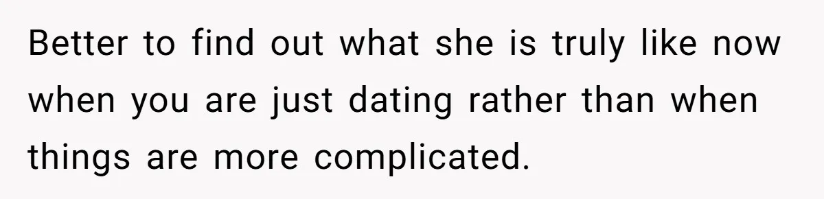 Better to find out what she is truly like now when you are just dating rather than when things are more complicated.