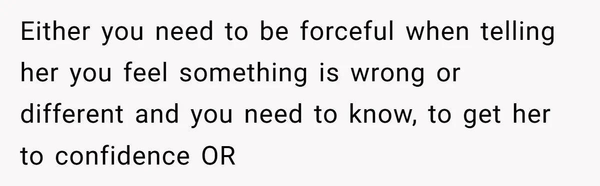 Either you need to be forceful when telling her you feel something is wrong or different and you need to know, to get her to confidence OR