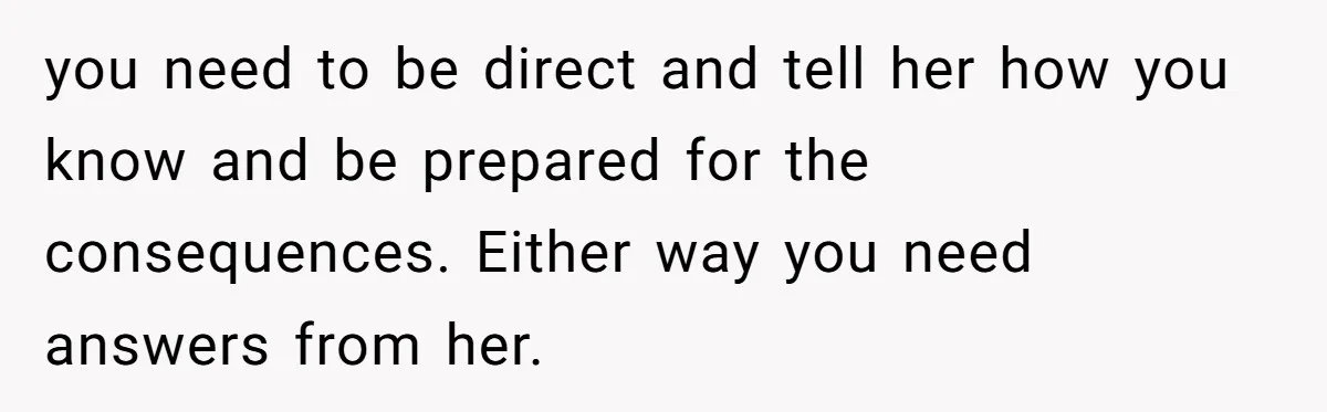 you need to be direct and tell her how you know and be prepared for the consequences. Either way you need answers from her.