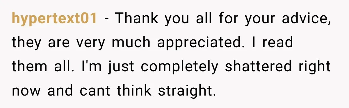 hypertext01 − Thank you all for your advice, they are very much appreciated. I read them all. I'm just completely shattered right now and cant think straight.