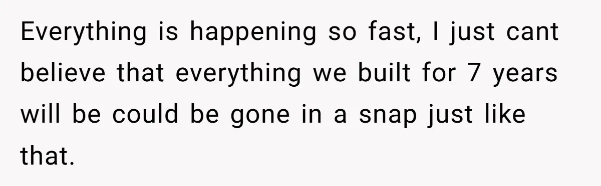 Everything is happening so fast, I just cant believe that everything we built for 7 years will be could be gone in a snap just like that.