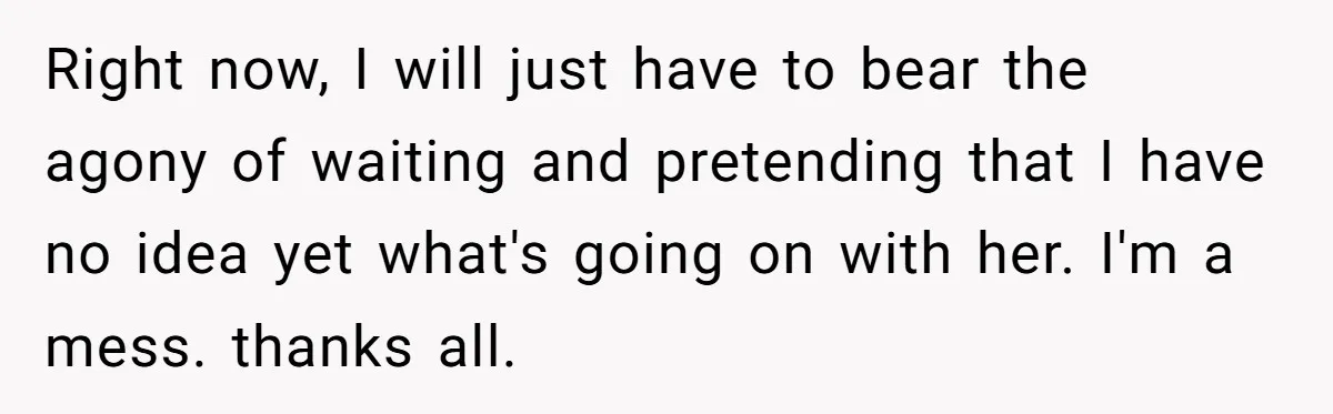 Right now, I will just have to bear the agony of waiting and pretending that I have no idea yet what's going on with her. I'm a mess. thanks all.