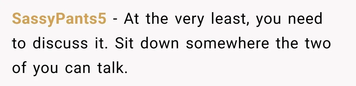 SassyPants5 − At the very least, you need to discuss it. Sit down somewhere the two of you can talk.