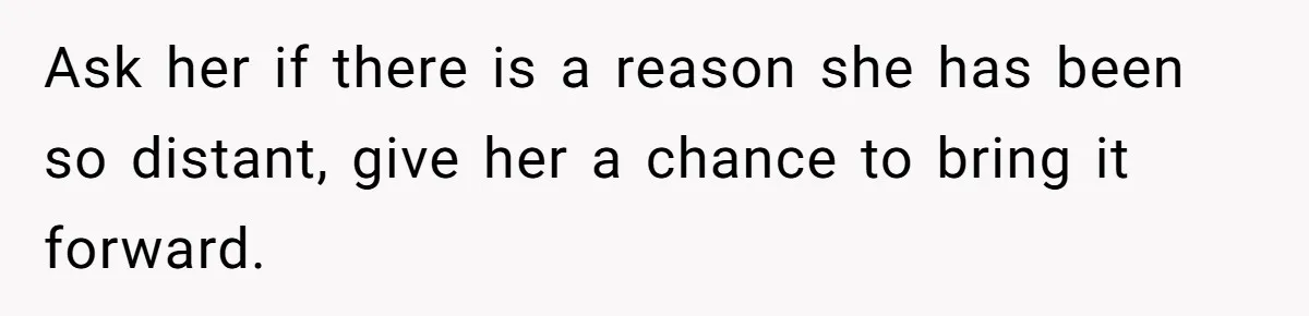 Ask her if there is a reason she has been so distant, give her a chance to bring it forward.