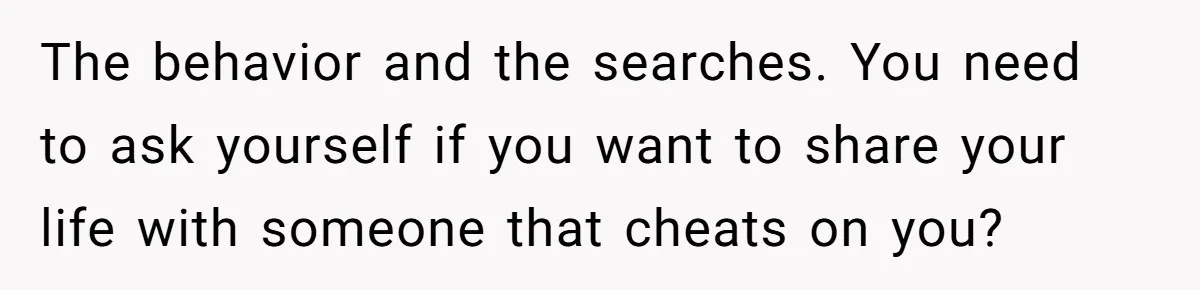 The behavior and the searches. You need to ask yourself if you want to share your life with someone that cheats on you?