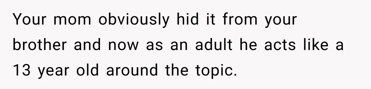 Your mom obviously hid it from your brother and now as an adult he acts like a 13 year old around the topic.
