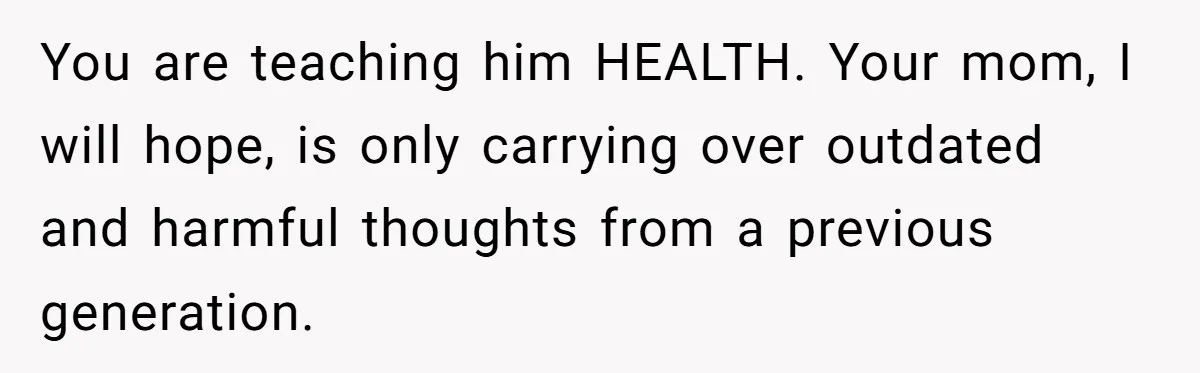 You are teaching him HEALTH. Your mom, I will hope, is only carrying over outdated and harmful thoughts from a previous generation.