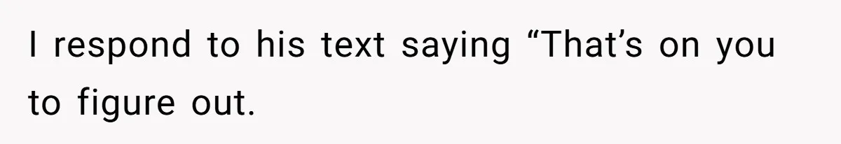 I respond to his text saying “That’s on you to figure out.