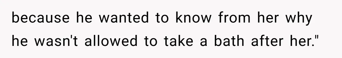 because he wanted to know from her why he wasn't allowed to take a bath after her."