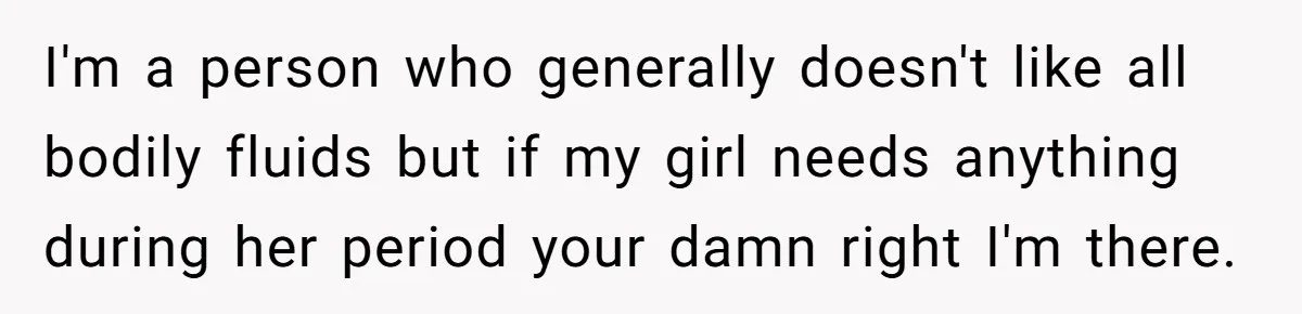 I'm a person who generally doesn't like all bodily fluids but if my girl needs anything during her period your damn right I'm there.