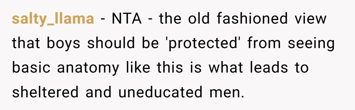 salty_llama − NTA - the old fashioned view that boys should be 'protected' from seeing basic anatomy like this is what leads to sheltered and uneducated men.