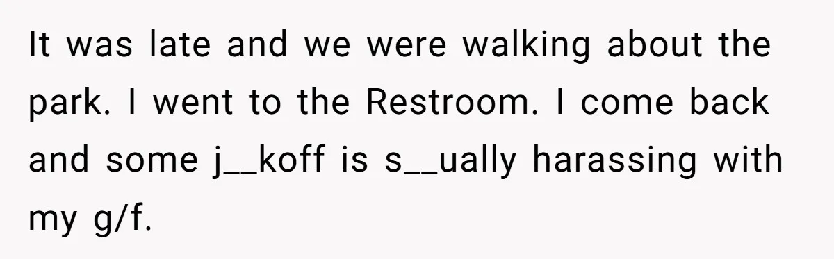 It was late and we were walking about the park. I went to the Restroom. I come back and some j__koff is s__ually harassing with my g/f.