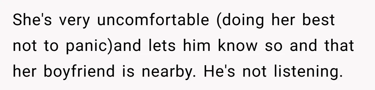 She's very uncomfortable (doing her best not to panic)and lets him know so and that her boyfriend is nearby. He's not listening.