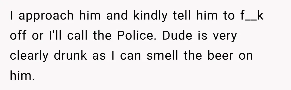 I approach him and kindly tell him to f__k off or I'll call the Police. Dude is very clearly drunk as I can smell the beer on him.
