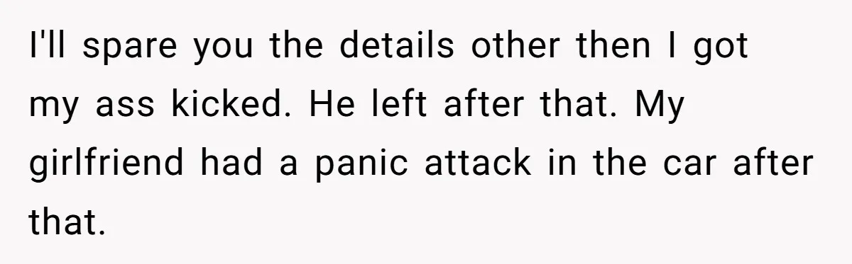 I'll spare you the details other then I got my ass kicked. He left after that. My girlfriend had a panic attack in the car after that.