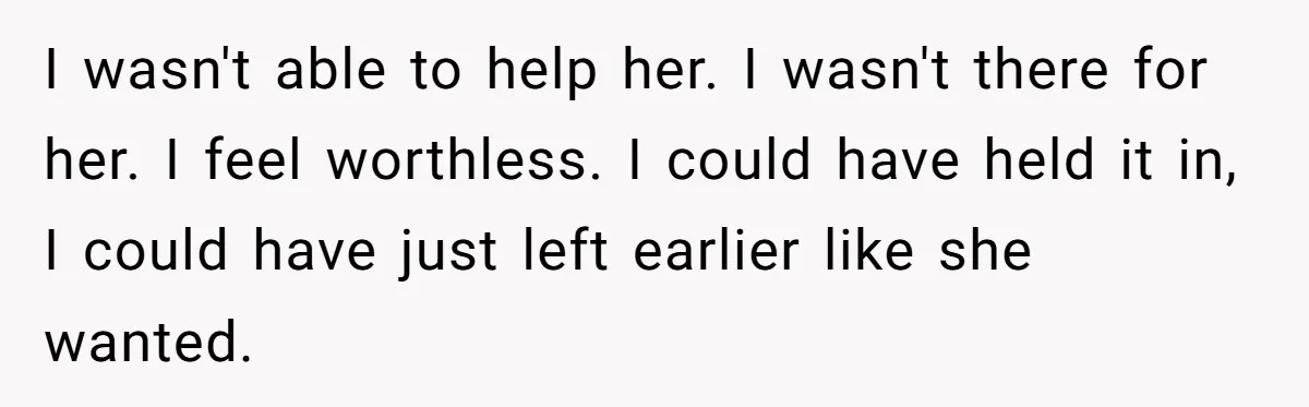 I wasn't able to help her. I wasn't there for her. I feel worthless. I could have held it in, I could have just left earlier like she wanted.