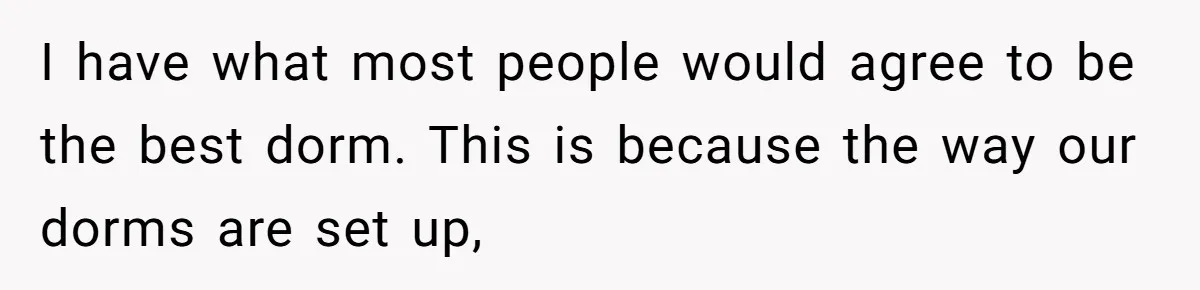 I have what most people would agree to be the best dorm. This is because the way our dorms are set up,