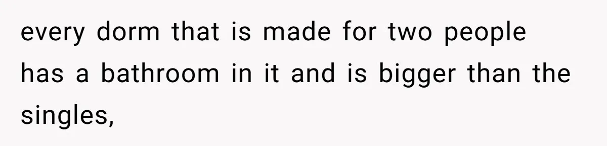 every dorm that is made for two people has a bathroom in it and is bigger than the singles,