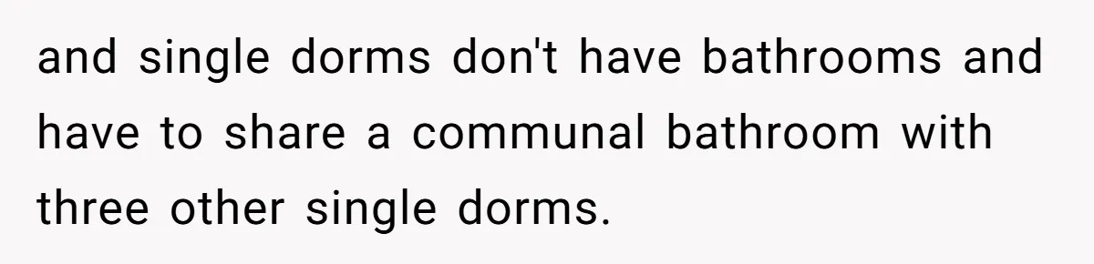 and single dorms don't have bathrooms and have to share a communal bathroom with three other single dorms.