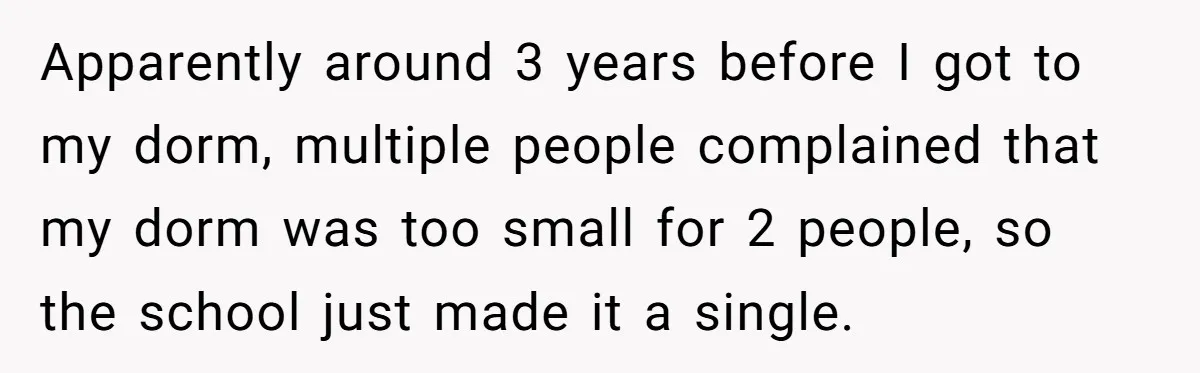 Apparently around 3 years before I got to my dorm, multiple people complained that my dorm was too small for 2 people, so the school just made it a single.