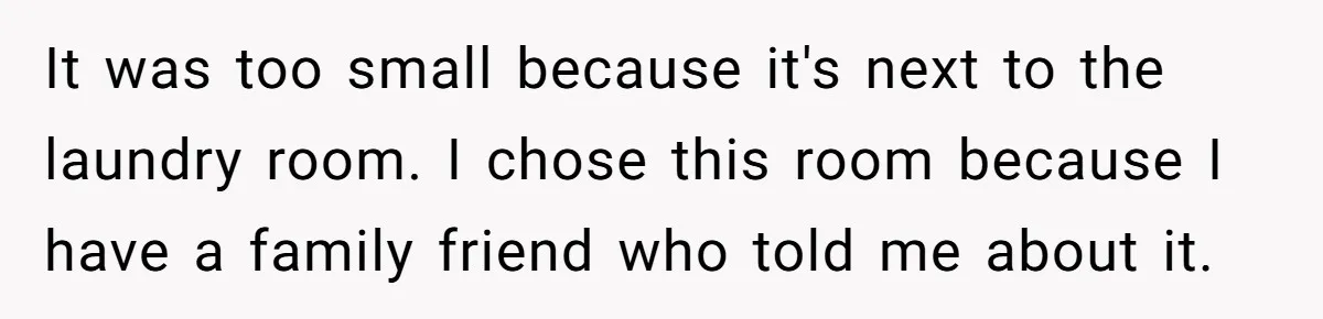 It was too small because it's next to the laundry room. I chose this room because I have a family friend who told me about it.