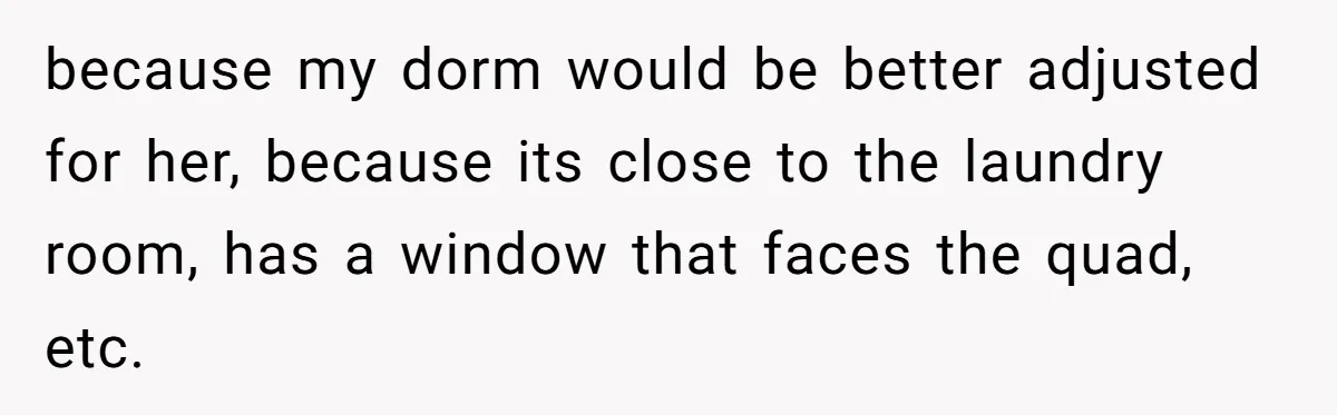 because my dorm would be better adjusted for her, because its close to the laundry room, has a window that faces the quad, etc.