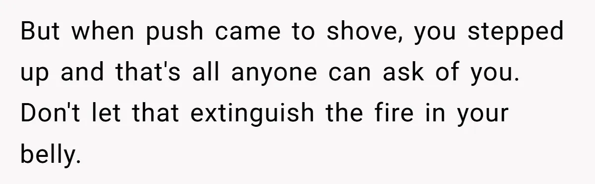 But when push came to shove, you stepped up and that's all anyone can ask of you. Don't let that extinguish the fire in your belly.
