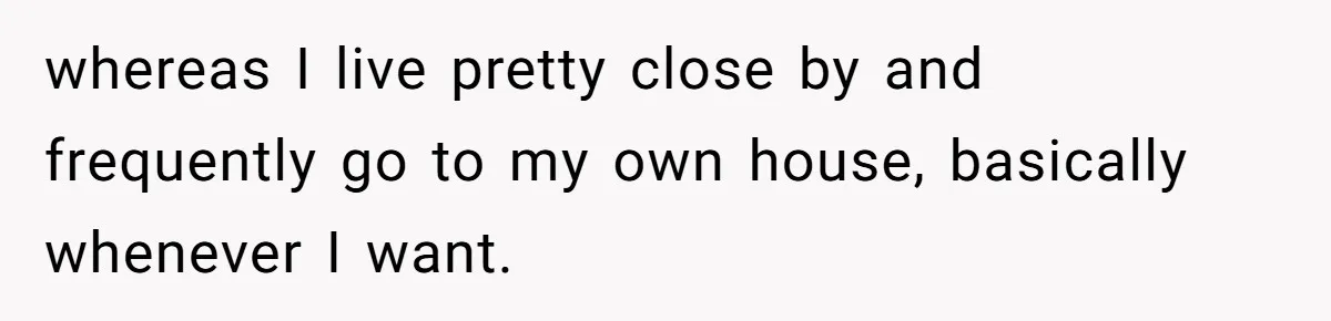 whereas I live pretty close by and frequently go to my own house, basically whenever I want.