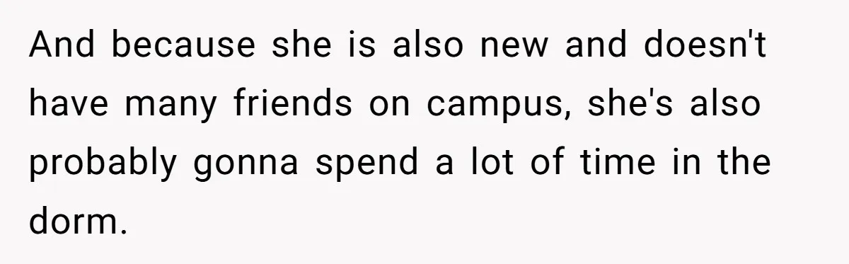 And because she is also new and doesn't have many friends on campus, she's also probably gonna spend a lot of time in the dorm.