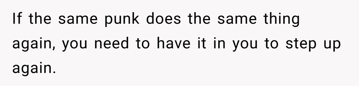 If the same punk does the same thing again, you need to have it in you to step up again.