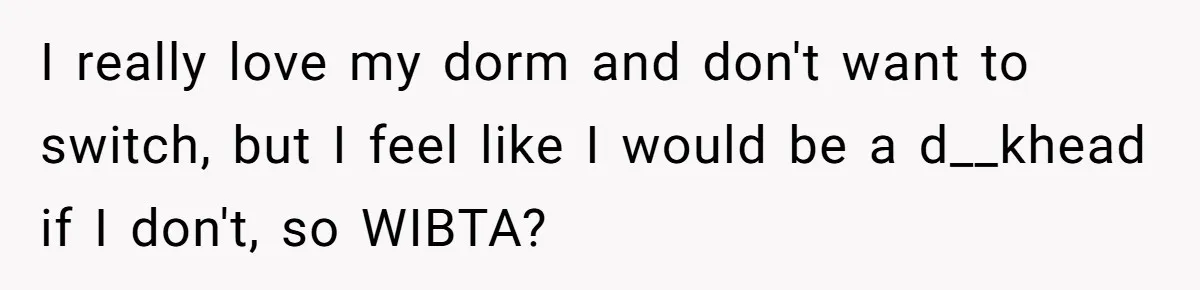 I really love my dorm and don't want to switch, but I feel like I would be a d__khead if I don't, so WIBTA?
